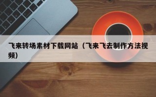 芜湖飞来转场素材下载网站（飞来飞去制作方法视频）